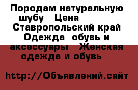 Породам натуральную шубу › Цена ­ 5 000 - Ставропольский край Одежда, обувь и аксессуары » Женская одежда и обувь   